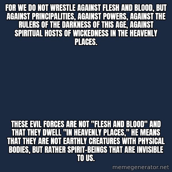 Blank Black meme: For we do not wrestle against flesh and blood, but against principalities, against powers, against the rulers of the darkness of this age, against spiritual hosts of wickedness in the heavenly places. / These evil forces are not "flesh and blood" and that they dwell "in heavenly places," he means that they are not earthly creatures with physical bodies, but rather spirit-beings that are invisible to us.