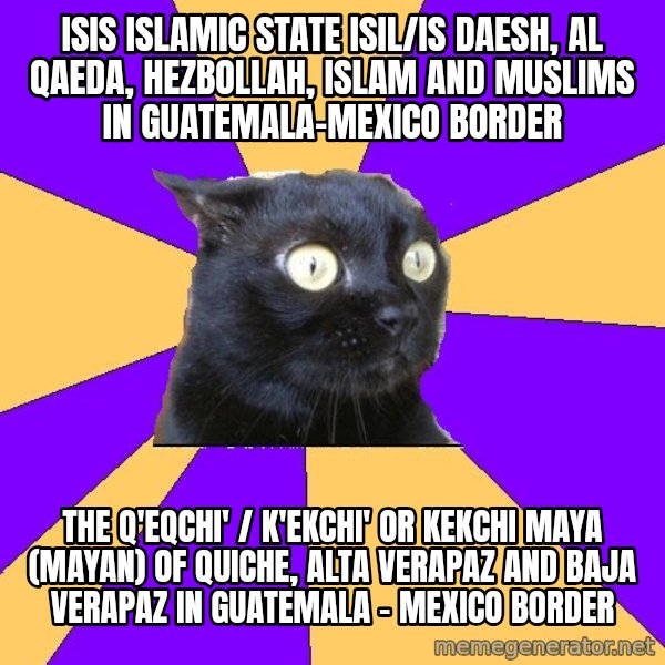 Anxiety Cat meme: ISIS Islamic State ISIL/IS Daesh, Al Qaeda, Hezbollah, Islam and Muslims in Guatemala-Mexico Border / The Q'eqchi' / K'ekchi' or Kekchi Maya (Mayan) of Quiche, Alta Verapaz and Baja Verapaz in Guatemala - Mexico Border