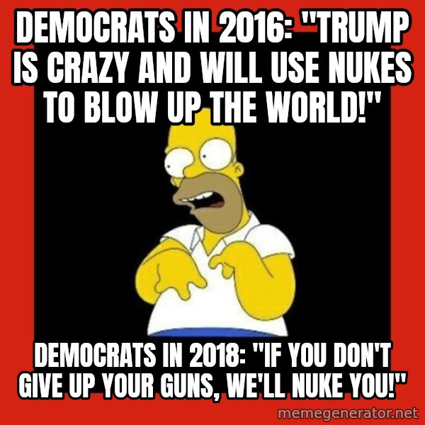 Homer retard meme: Democrats in 2016: "Trump is crazy and will use nukes to blow up the world!" / Democrats in 2018: "If you don't give up your guns, we'll nuke you!"