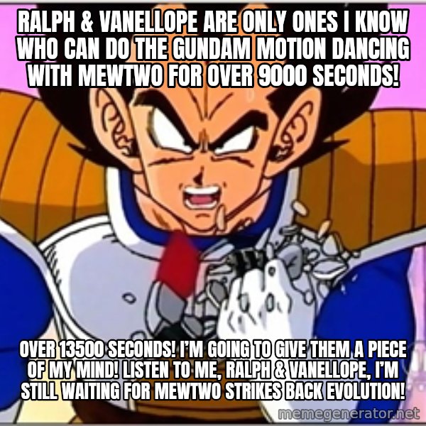 Over 9000 meme: Ralph & Vanellope are only ones I know who can do the Gundam Motion Dancing with Mewtwo for over 9000 seconds! / Over 13500 seconds! I’m going to give them a piece of my mind! Listen to me, Ralph & Vanellope, I’m still waiting for Mewtwo Strikes Back Evolution!
