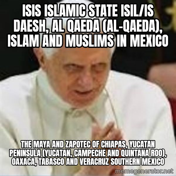 Pedo Pope meme: ISIS Islamic State ISIL/IS Daesh, Al Qaeda (Al-Qaeda), Islam and Muslims in Mexico / The Maya and Zapotec of Chiapas, Yucatan Peninsula (Yucatan, Campeche and Quintana Roo), Oaxaca, Tabasco and Veracruz Southern Mexico