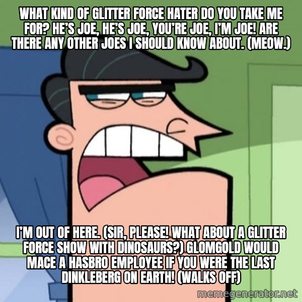 Dinkleberg meme: What kind of Glitter Force hater do you take me for? He’s Joe, he’s Joe, you’re Joe, I’m Joe! Are there any other Joes I should know about. (Meow.) / I’m out of here. (Sir, please! What about a Glitter Force show with dinosaurs?) Glomgold would mace a Hasbro employee if you were the last Dinkleberg on Earth! (walks off)