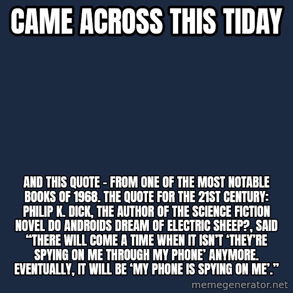 Blank Black meme: Came across this tiday / And this quote - from one of the most notable books of 1968.   The Quote for the 21st Century: Philip K. Dick, the author of the science fiction novel Do Androids Dream of Electric Sheep?, said “There will come a time when it isn’t ‘They’re spying on me through my phone’ anymore. Eventually, it will be ‘My phone is spying on me’.”