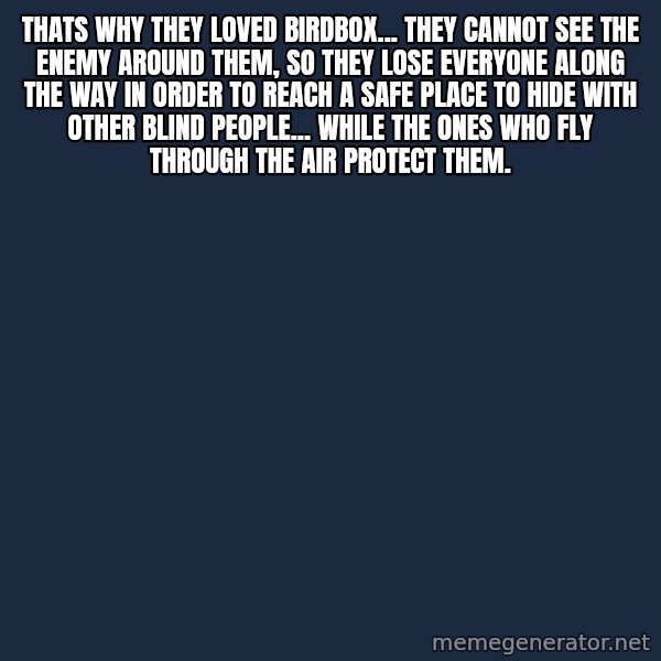 Blank Black meme: Thats why they loved birdbox... they cannot see the enemy around them, so they lose everyone along the way in order to reach a safe place to hide with other blind people... while the ones who fly through the air protect them.