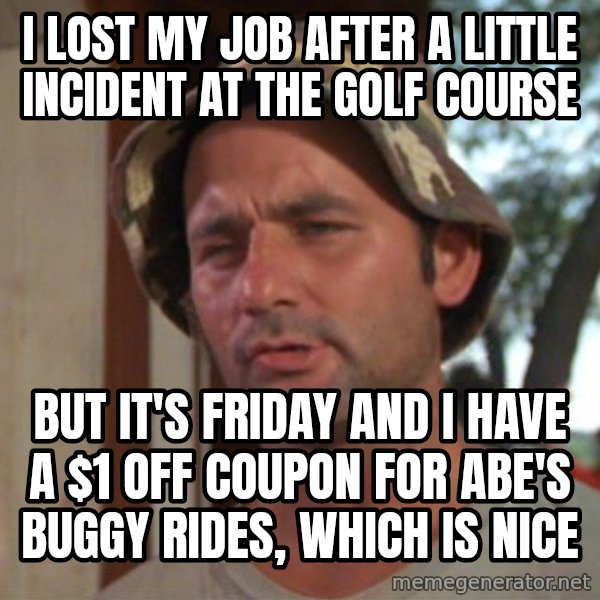 So I got that going on for me, which is nice meme: I LOST MY JOB AFTER A LITTLE INCIDENT AT THE GOLF COURSE / BUT IT'S FRIDAY AND I HAVE A $1 OFF COUPON FOR ABE'S BUGGY RIDES, WHICH IS NICE