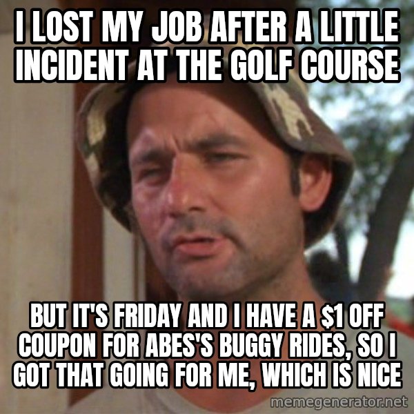 So I got that going on for me, which is nice meme: I LOST MY JOB AFTER A LITTLE INCIDENT AT THE GOLF COURSE / BUT IT'S FRIDAY AND I HAVE A $1 OFF COUPON FOR ABES'S BUGGY RIDES, SO I GOT THAT GOING FOR ME, WHICH IS NICE
