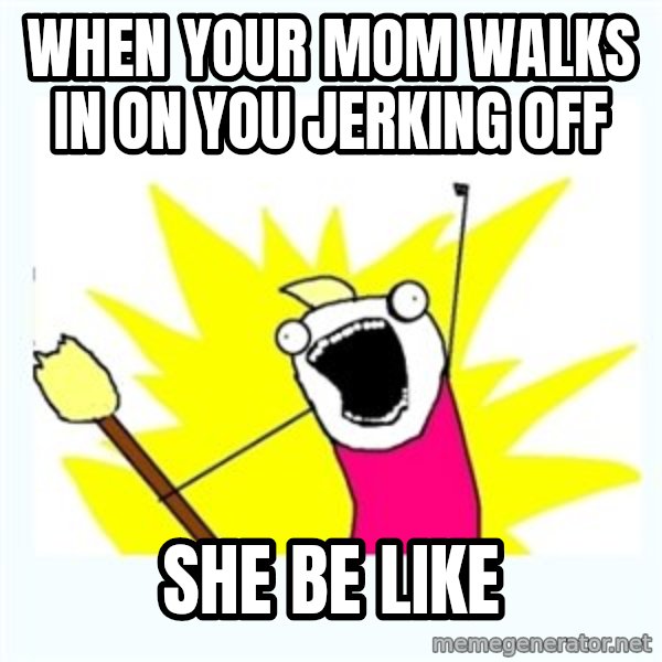 All the things meme: when your mom walks in on you jerking off / she be like