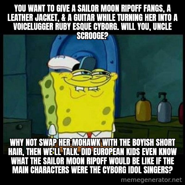Don't you, Squidward? meme: You want to give a Sailor Moon ripoff Fangs, a leather jacket, & a guitar while turning her into a Voicelugger Ruby esque cyborg. Will you, Uncle Scrooge? / Why not swap her mohawk with the boyish short hair, then we'll talk. Did European kids even know what the Sailor Moon ripoff would be like if the main characters were the cyborg idol singers?