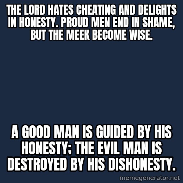 Blank Black meme: The Lord hates cheating and delights in honesty. Proud men end in shame, but the meek become wise. / A good man is guided by his honesty; the evil man is destroyed by his dishonesty.