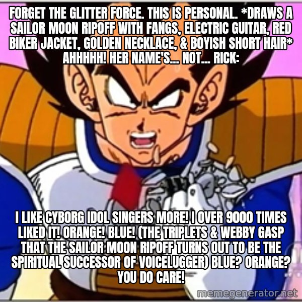 Over 9000 meme: Forget the Glitter Force. This is personal. *draws a Sailor Moon ripoff with fangs, electric guitar, red biker jacket, golden necklace, & boyish short hair* Ahhhhh! Her name's... not... Rick: / I like cyborg idol singers more! I over 9000 times liked it! Orange! Blue! (The triplets & Webby gasp that the Sailor Moon ripoff turns out to be the spiritual successor of Voicelugger) Blue? Orange? You do care!