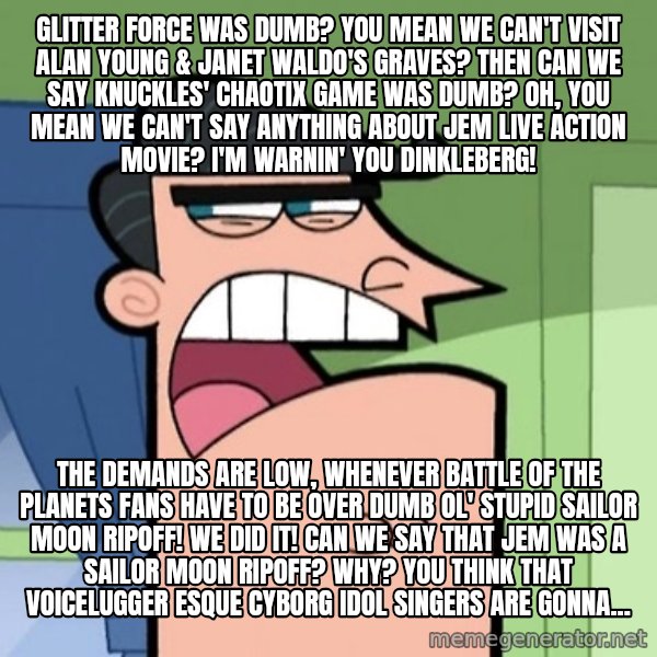 Dinkleberg meme: Glitter Force was dumb? You mean we can't visit Alan Young & Janet Waldo's graves? Then can we say Knuckles' Chaotix game was dumb? Oh, you mean we can't say anything about Jem live action movie? I'm warnin' you Dinkleberg! / The demands are low, whenever Battle of the Planets fans have to be over dumb ol' stupid Sailor Moon ripoff! We did it! Can we say that Jem was a Sailor Moon ripoff? Why? You think that Voicelugger esque cyborg idol singers are gonna...