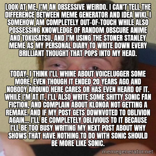 Stoner Stanley meme: Look at me, I'm an obsessive weirdo. I can't tell the difference between Meme Generator and Idea Wiki, I somehow am completely out-of-touch while also possessing knowledge of random obscure anime and tokusatsu, and I'm using the Stoner Stanley meme as my personal diary to write down every brilliant thought that pops into my head. / Today, I think I'll whine about Voicelugger some more, even though it ended 20 years ago and nobody around here cares or has even heard of it. While I'm at it, I'll also write some shitty Sonic fan fiction, and complain about Klonoa not getting a remake. And if my post gets downvoted to oblivion again... I'll be completely oblivious to it because I'll be too busy writing my next post about why shows that have nothing to do with Sonic should be more like Sonic.