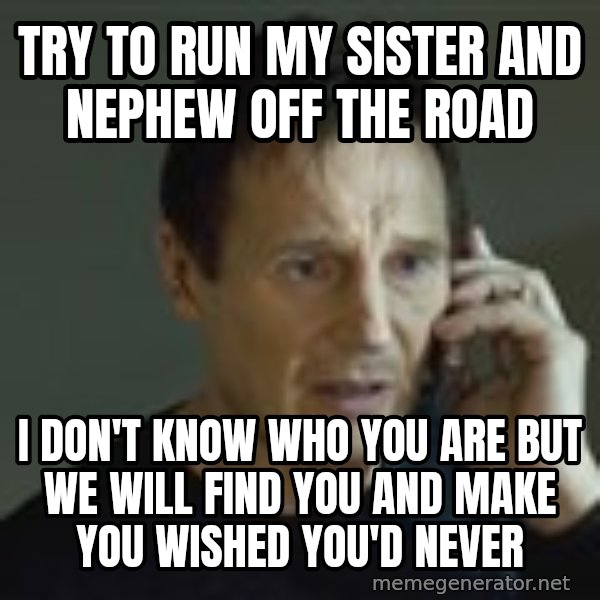 Liam Neeson Taken Phone Call meme: Try to run my sister and nephew off the road / I don't know who you are but we will find you and make you wished you'd never
