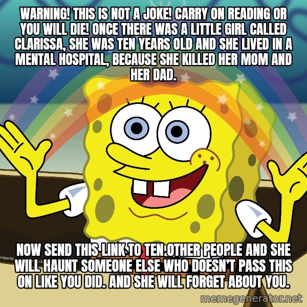 spongebob rainbow meme: WARNING! This is not a joke! Carry on reading or you will die! Once there was a little girl called Clarissa, she was ten years old and she lived in a mental hospital, because she killed her mom and her dad. / Now send this link to ten other people and she will haunt someone else who doesn’t pass this on like you did. And she will forget about you.