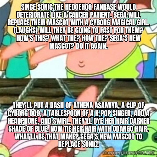 Push it Somewhere Else Patrick meme: Since Sonic the Hedgehog fanbase would deteriorate like a cancer patient, Sega will replace their mascot with a cyborg magical girl. (laughs) Will they be going to fast for them? How's this? What the? How the? Sega's new mascot? Do it again. / They'll put a dash of Athena Asamiya, A cup of Cyborg 009, A tablespoon of a K-Pop singer, add a headphone, and swirl. They'll dye her hair darker shade of blue, Now tie her hair with odango hair. What'll be that make? Sega's new mascot to replace Sonic!