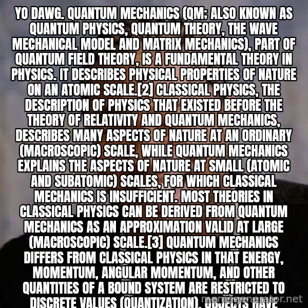 Yo Dawg meme: Yo dawg. Quantum mechanics (QM; also known as quantum physics, quantum theory, the wave mechanical model and matrix mechanics), part of quantum field theory, is a fundamental theory in physics. It describes physical properties of nature on an atomic scale.[2]  Classical physics, the description of physics that existed before the theory of relativity and quantum mechanics, describes many aspects of nature at an ordinary (macroscopic) scale, while quantum mechanics explains the aspects of nature at small (atomic and subatomic) scales, for which classical mechanics is insufficient.  Most theories in classical physics can be derived from quantum mechanics as an approximation valid at large (macroscopic) scale.[3] Quantum mechanics differs from classical physics in that energy, momentum, angular momentum, and other quantities of a bound system are restricted to discrete values (quantization), objects have characteristics of both particles and waves (wave-particle duality), and there are limits to how accurately the value of a physical quantity can be predicted prior to its measurement, given a complete set of initial conditions (the uncertainty principle).[note 1]