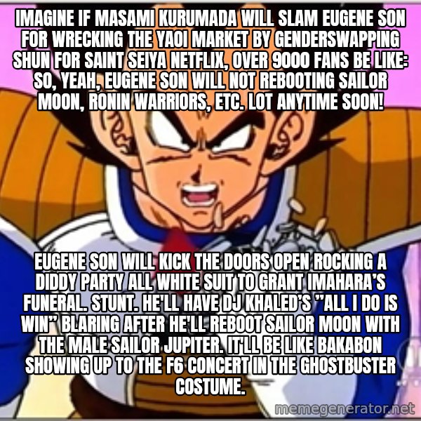 Over 9000 meme: Imagine if Masami Kurumada will slam Eugene Son for wrecking the yaoi market by genderswapping Shun for Saint Seiya Netflix, over 9000 fans be like: So, yeah, Eugene Son will not rebooting Sailor Moon, Ronin Warriors, etc. lot anytime soon! / Eugene Son will kick the doors open rocking a Diddy party all white suit to Grant Imahara’s funeral. Stunt. He'll have DJ Khaled’s ”All I do is Win” blaring after he'll reboot Sailor Moon with the male Sailor Jupiter. It'll be like Bakabon showing up to the F6 concert in the Ghostbuster costume.