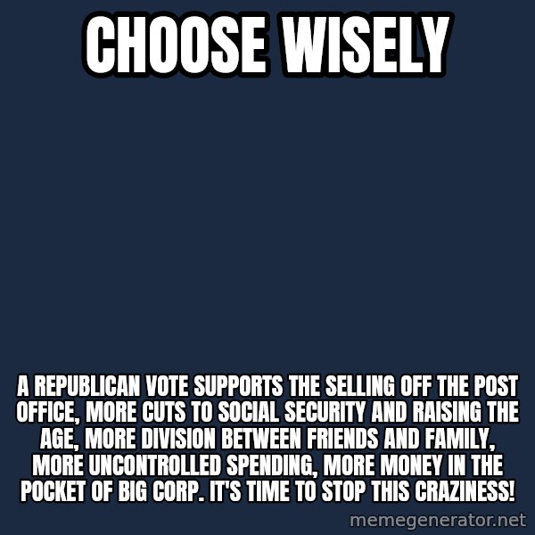 Blank Black meme: Choose Wisely / A Republican vote supports                                               the selling off the post office, MORE cuts to Social Security and raising the age, More division between friends and family, More uncontrolled spending, more money in the pocket of BIG CORP. It's time to STOP THIS CRAZINESS!
