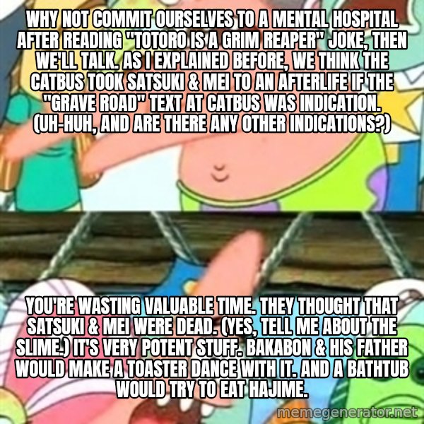 Push it Somewhere Else Patrick meme: Why not commit ourselves to a mental hospital after reading "Totoro is a grim reaper" joke, then we'll talk. As I explained before, we think the Catbus took Satsuki & Mei to an afterlife if the "Grave Road" text at Catbus was indication. (Uh-huh, and are there any other indications?) / You're wasting valuable time. They thought that Satsuki & Mei were dead. (Yes, tell me about the slime.) It's very potent stuff. Bakabon & his father would make a toaster dance with it. And a bathtub would try to eat Hajime.