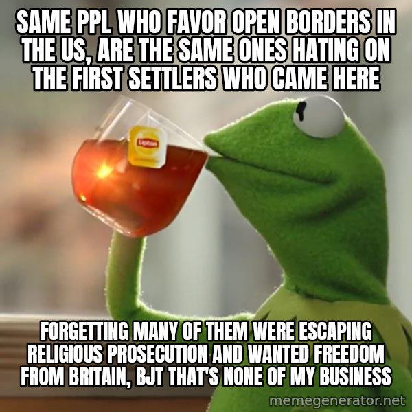 Kermit The Frog Drinking Tea meme: SAME PPL WHO FAVOR OPEN BORDERS IN THE US, ARE THE SAME ONES HATING ON THE FIRST SETTLERS WHO CAME HERE / FORGETTING MANY OF THEM WERE ESCAPING RELIGIOUS PROSECUTION AND WANTED FREEDOM FROM BRITAIN, BJT THAT'S NONE OF MY BUSINESS