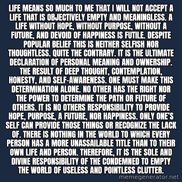Blank Black meme: Life means so much to me that I will not accept a life that is objectively empty and meaningless.  A life without hope, without purpose, without a future, and devoid of happiness is futile. Despite popular belief this is neither selfish nor thoughtless. Quite the contrary. It is the ultimate declaration of personal meaning and ownership. The result of deep thought, contemplation, honesty, and self-awareness. One must make this determination alone. No other has the right nor the power to determine the path or future of others. It is no others responsibility to provide hope, purpose, a future, nor happiness. Only one’s self can provide those things or recognize the lack of. There is nothing in the world to which every person has a more unassailable title than to their own life and person. Therefore, it is the sole and divine responsibility of the condemned to empty the world of useless and pointless clutter.