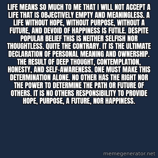 Blank Black meme: Life means so much to me that I will not accept a life that is objectively empty and meaningless.  A life without hope, without purpose, without a future, and devoid of happiness is futile. Despite popular belief this is neither selfish nor thoughtless. Quite the contrary. It is the ultimate declaration of personal meaning and ownership. The result of deep thought, contemplation, honesty, and self-awareness. One must make this determination alone. No other has the right nor the power to determine the path or future of others. It is no others responsibility to provide hope, purpose, a future, nor happiness.