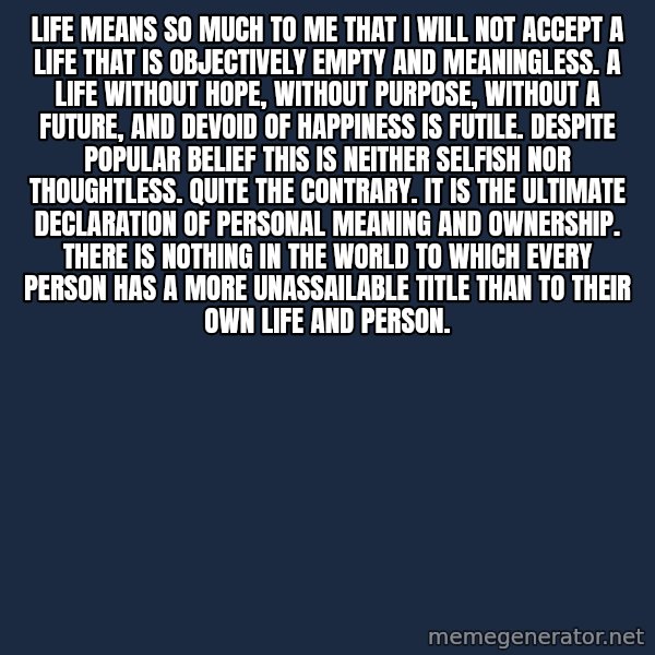 Blank Black meme: Life means so much to me that I will not accept a life that is objectively empty and meaningless.  A life without hope, without purpose, without a future, and devoid of happiness is futile. Despite popular belief this is neither selfish nor thoughtless. Quite the contrary. It is the ultimate declaration of personal meaning and ownership. There is nothing in the world to which every person has a more unassailable title than to their own life and person.