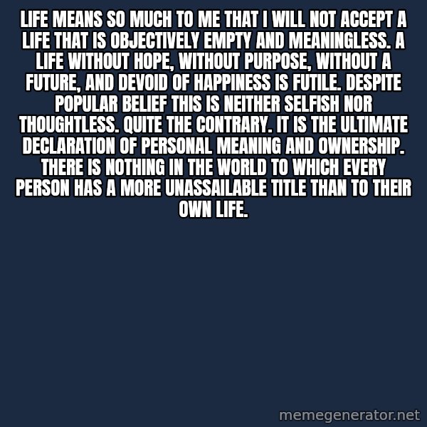 Blank Black meme: Life means so much to me that I will not accept a life that is objectively empty and meaningless.  A life without hope, without purpose, without a future, and devoid of happiness is futile. Despite popular belief this is neither selfish nor thoughtless. Quite the contrary. It is the ultimate declaration of personal meaning and ownership. There is nothing in the world to which every person has a more unassailable title than to their own life.