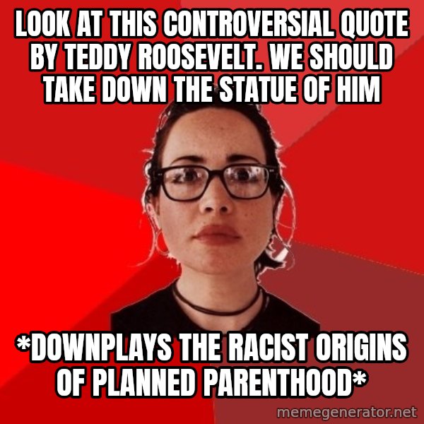 Liberal Douche Garofalo meme: Look at this controversial quote by Teddy Roosevelt. We should take down the statue of him / *Downplays the racist origins of planned parenthood*