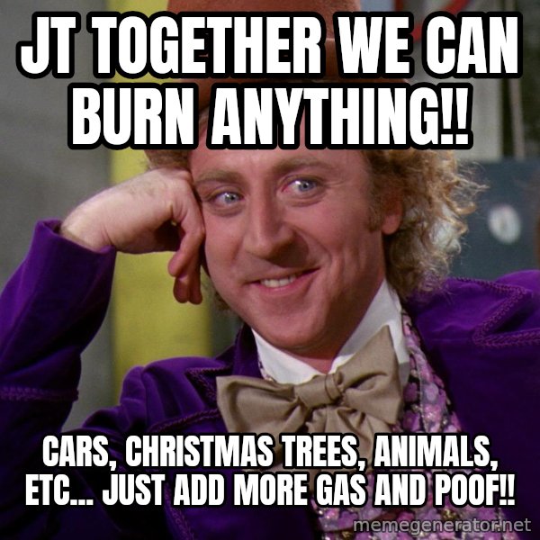 Willy Wonka meme: JT together we can burn anything!! / Cars, Christmas trees, animals, etc... Just add more gas and poof!!