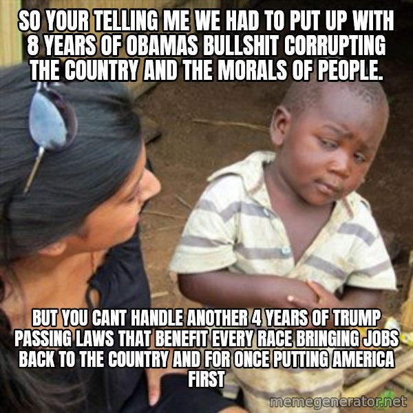 Skeptical 3rd World Kid meme: so your telling me we had to put up with 8 years of obamas bullshit corrupting the country and the morals of people. / but you cant handle another 4 years of trump passing laws that benefit every race bringing jobs back to the country and for once putting america first