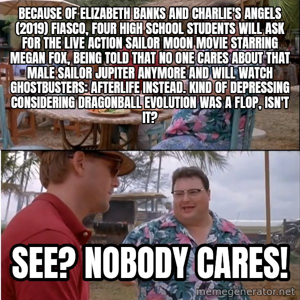 See? Nobody Cares meme: Because of Elizabeth Banks and Charlie's Angels (2019) fiasco, four high school students will ask for the live action Sailor Moon movie starring Megan Fox, being told that no one cares about that male Sailor Jupiter anymore and will watch Ghostbusters: Afterlife instead. Kind of depressing considering Dragonball Evolution was a flop, isn't it? / See? Nobody cares!