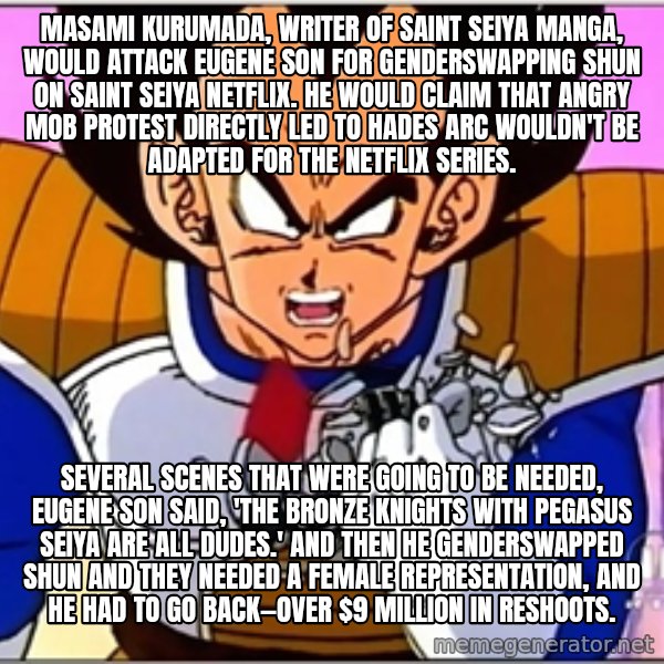 Over 9000 meme: Masami Kurumada, writer of Saint Seiya manga, would attack Eugene Son for genderswapping Shun on Saint Seiya Netflix. He would claim that angry mob protest directly led to Hades arc wouldn't be adapted for the Netflix series. / Several scenes that were going to be needed, Eugene Son said, 'The Bronze Knights with Pegasus Seiya are all dudes.' And then he genderswapped Shun and they needed a female representation, and he had to go back—over $9 million in reshoots.