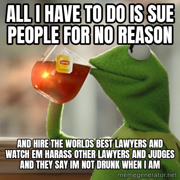Kermit The Frog Drinking Tea meme: All i have to do is sue people for no reason / and hire the worlds best lawyers and watch em harass other lawyers and judges and they say im not drunk when i am