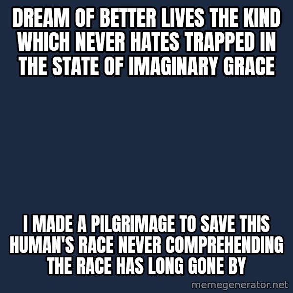 Blank Black meme: DREAM OF BETTER LIVES THE KIND WHICH NEVER HATES TRAPPED IN THE STATE OF IMAGINARY GRACE / I MADE A PILGRIMAGE TO SAVE THIS HUMAN'S RACE NEVER COMPREHENDING THE RACE HAS LONG GONE BY