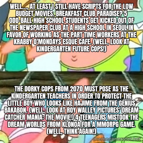 Push it Somewhere Else Patrick meme: Well…, at least I still have scripts for the low budget movies. Breakfast Club Paradise? 5 odd-ball high school students get kicked out of the newspaper club at a high school in Seoul in favor of working as the part time workers at the Krabby O'Mondays esque cafe. (Well, look at Kindergarten Future Cops!) / The dorky cops from 2070 must pose as the kindergarten teachers in order to protect the little boy who looks like Hajime from The Genius Bakabon. (Well, look at Roy Walley Pictures' Dream Catcher Mania: The Movie!) 4 teenagers mistook the dream worlds from Klonoa for a MMORPG game. (Well, think again!)