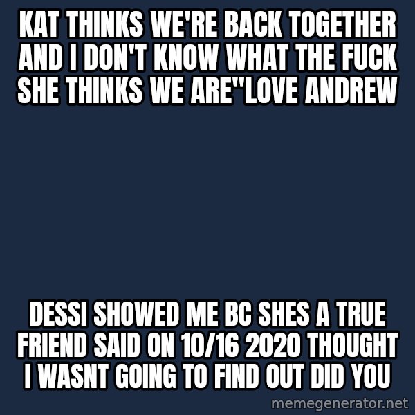Blank Black meme: Kat thinks we're back together and I don't know what the fuck she thinks we are"love andrew / dessi showed me bc shes a true friend said on 10/16 2020 thought i wasnt going to find out did you