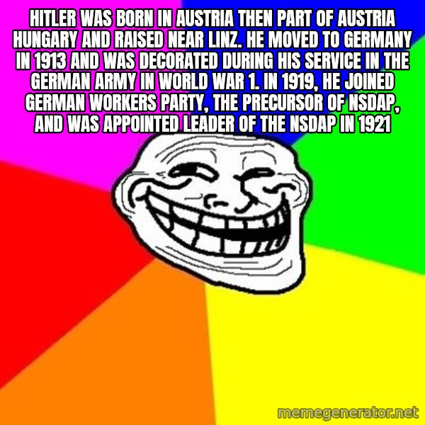 Trollface meme: Hitler was born in Austria then part of Austria Hungary and raised near Linz. He moved to Germany in 1913 and was decorated during his service in the german army in world war 1. In 1919, he joined german workers party, the precursor of NSDAP, and was appointed leader of the NSDAP in 1921