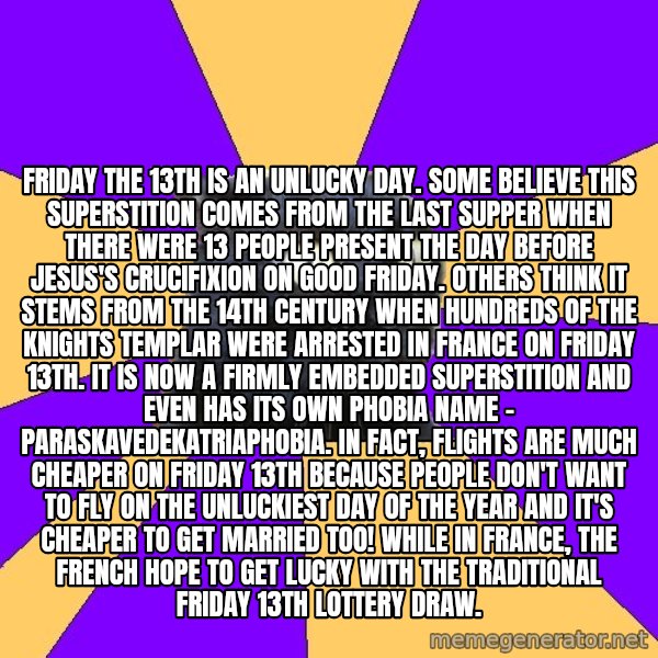 Anxiety Cat meme: Friday the 13th is an unlucky day. Some believe this superstition comes from the Last Supper when there were 13 people present the day before Jesus's crucifixion on Good Friday. Others think it stems from the 14th century when hundreds of the Knights Templar were arrested in France on Friday 13th. It is now a firmly embedded superstition and even has its own phobia name - paraskavedekatriaphobia. In fact, flights are much cheaper on Friday 13th because people don't want to fly on the unluckiest day of the year and it's cheaper to get married too! While in France, the French hope to get lucky with the traditional Friday 13th lottery draw.
