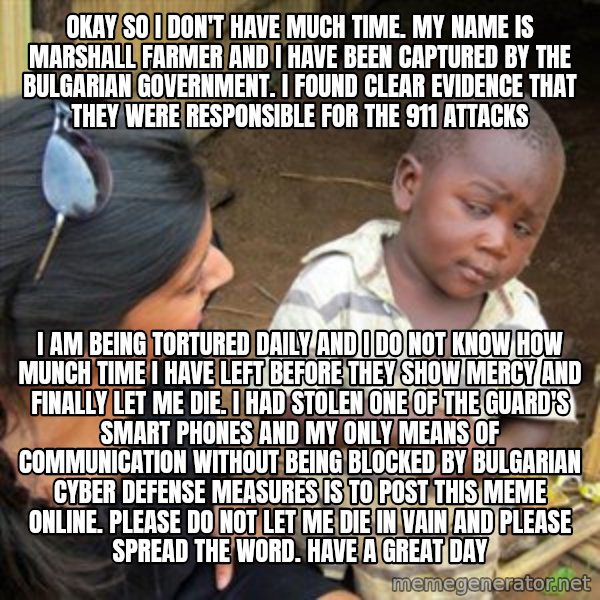 Skeptical 3rd World Kid meme: okay so i don't have much time. my name is marshall farmer and I have been captured by the bulgarian government. i found clear evidence that they were responsible for the 911 attacks / i am being tortured daily and i do not know how munch time i have left before they show mercy and finally let me die. i had stolen one of the guard's smart phones and my only means of communication without being blocked by bulgarian cyber defense measures is to post this meme online. please do not let me die in vain and please spread the word. have a great day