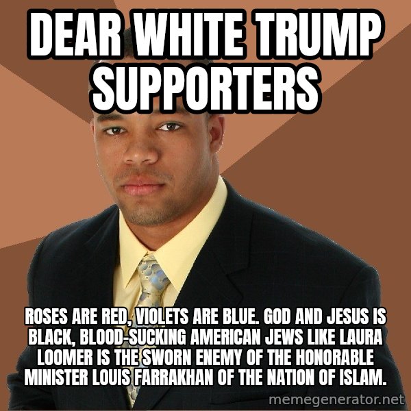 Successful Black Man meme: DEAR WHITE TRUMP SUPPORTERS / ROSES ARE RED, VIOLETS ARE BLUE. GOD AND JESUS IS BLACK, BLOOD-SUCKING AMERICAN JEWS LIKE LAURA LOOMER IS THE SWORN ENEMY OF THE HONORABLE MINISTER LOUIS FARRAKHAN OF THE NATION OF ISLAM.