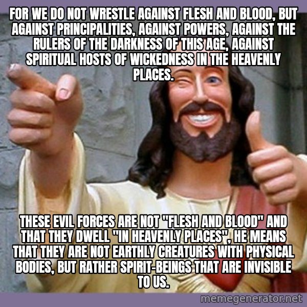 buddy jesus meme: For we do not wrestle against flesh and blood, but against principalities, against powers, against the rulers of the darkness of this age, against spiritual hosts of wickedness in the heavenly places. / These evil forces are not "flesh and blood" and that they dwell "in heavenly places", he means that they are not earthly creatures with physical bodies, but rather spirit-beings that are invisible to us.