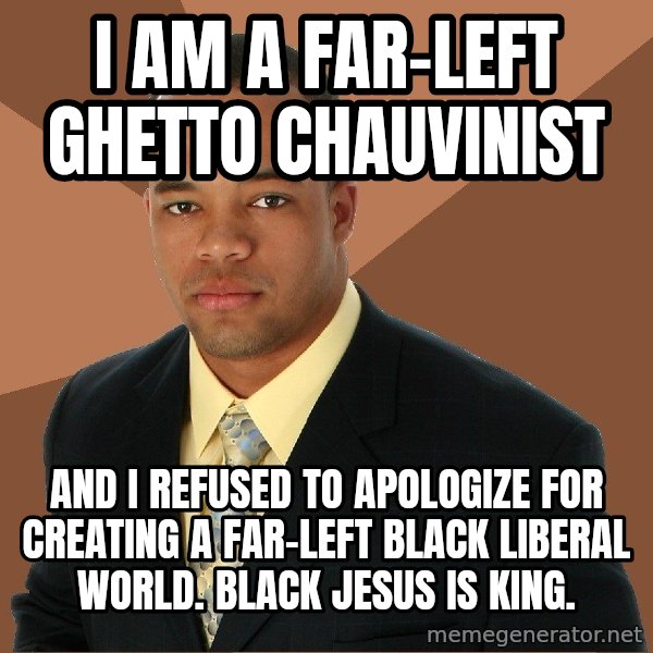 Successful Black Man meme: I AM A FAR-LEFT GHETTO CHAUVINIST / AND I REFUSED TO APOLOGIZE FOR CREATING A FAR-LEFT BLACK LIBERAL WORLD. BLACK JESUS IS KING.