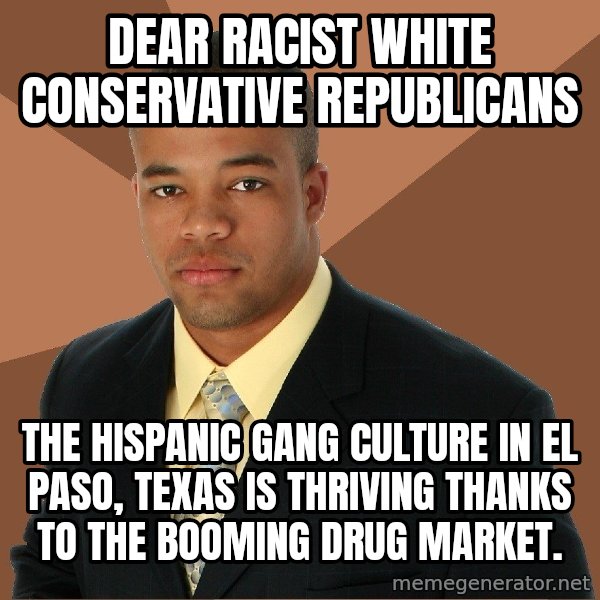 Successful Black Man meme: DEAR RACIST WHITE CONSERVATIVE REPUBLICANS / THE HISPANIC GANG CULTURE IN EL PASO, TEXAS IS THRIVING THANKS TO THE BOOMING DRUG MARKET.