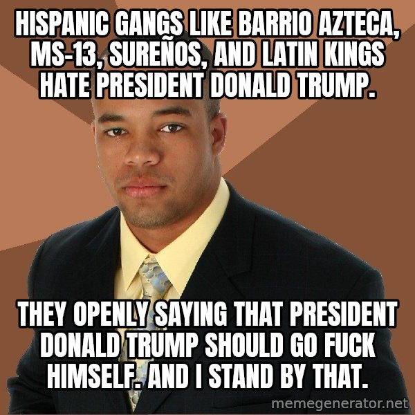 Successful Black Man meme: HISPANIC GANGS LIKE BARRIO AZTECA, MS-13, SUREÑOS, AND LATIN KINGS HATE PRESIDENT DONALD TRUMP. / THEY OPENLY SAYING THAT PRESIDENT DONALD TRUMP SHOULD GO FUCK HIMSELF. AND I STAND BY THAT.