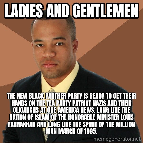 Successful Black Man meme: LADIES AND GENTLEMEN / THE NEW BLACK PANTHER PARTY IS READY TO GET THEIR HANDS ON THE TEA PARTY PATRIOT NAZIS AND THEIR OLIGARCHS AT ONE AMERICA NEWS. LONG LIVE THE NATION OF ISLAM OF THE HONORABLE MINISTER LOUIS FARRAKHAN AND LONG LIVE THE SPIRIT OF THE MILLION MAN MARCH OF 1995.