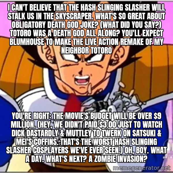 Over 9000 meme: I can't believe that The Hash Slinging Slasher will stalk us in the skyscraper. What's so great about obligatory death god joke? (What did you say?) Totoro was a death god all along? You'll expect Blumhouse to make the live action remake of My Neighbor Totoro / You're right: The movie's budget will be over $9 million. (Hey, we didn't paid $3.00 just to watch Dick Dastardly & Muttley to twerk on Satsuki & Mei's coffins. That's the worst Hash Slinging Slasher cosplayers we've ever seen.) Oh, boy. What a day. What's next? A zombie invasion?