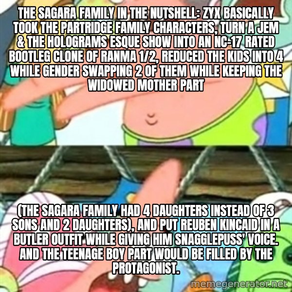 Push it Somewhere Else Patrick meme: The Sagara Family in the nutshell: ZyX basically took the Partridge Family characters, turn a Jem & the Holograms esque show into an NC-17 rated bootleg clone of Ranma 1/2, reduced the kids into 4 while gender swapping 2 of them while keeping the widowed mother part / (The Sagara Family had 4 daughters instead of 3 sons and 2 daughters), and put Reuben Kincaid in a butler outfit while giving him Snagglepuss' voice. And the teenage boy part would be filled by the protagonist.