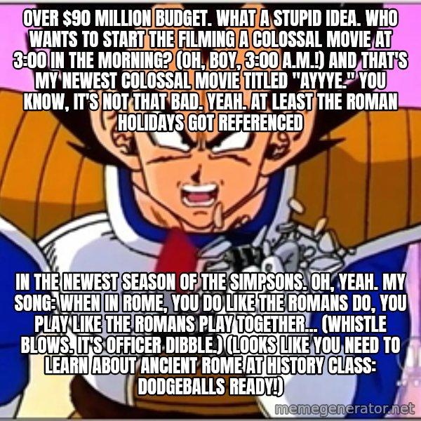 Over 9000 meme: Over $90 million budget. What a stupid idea. Who wants to start the filming a colossal movie at 3:00 in the morning? (Oh, boy, 3:00 a.m.!) And that's my newest colossal movie titled "Ayyye." You know, it's not that bad. Yeah. At least The Roman Holidays got referenced / in the newest season of The Simpsons. Oh, yeah. My song: When in Rome, you do like the Romans do, you play like the Romans play together... (whistle blows. It's Officer Dibble.) (Looks like you need to learn about Ancient Rome at history class: Dodgeballs ready!)