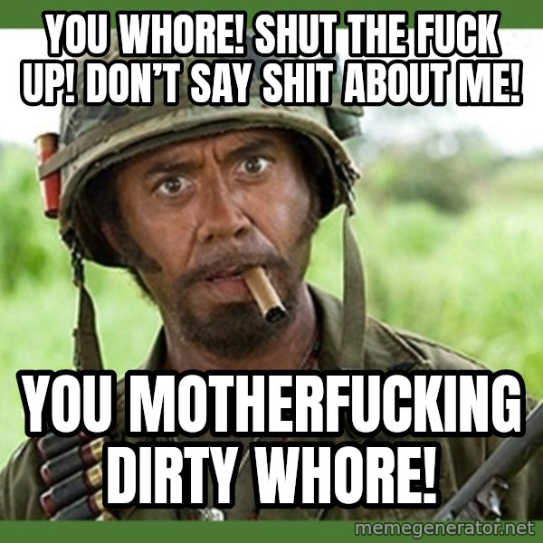 went full retard meme: You whore! Shut the fuck up! Don’t say shit about me! / You motherfucking dirty whore!